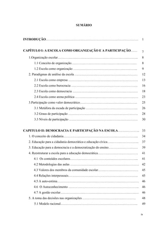 ix
SUMÁRIO
INTRODUÇÃO…………………………………………………………………………. 1
CAPÍTULO I: A ESCOLA COMO ORGANIZAÇÃO E A PARTICIPAÇÃO…… 7
1.Organização escolar……………………………………………………………….. 8
1.1 Conceito de organização…………………………………………………… 8
1.2 Escola como organização ………………………………………………….. 9
2. Paradigmas de análise da escola ……………………………………….………… 12
2.1 Escola como empresa ………………………………………………………. 13
2.2 Escola como burocracia ……………………………………………………. 16
2.3 Escola como democracia …………………………………………………… 18
2.4 Escola como arena política …………………………………………………. 23
3.Participação como valor democrático…………………………………………….. 25
3.1 Metáfora da escada de participação ………………………………………... 26
3.2 Graus de participação ………………………………………………………. 28
3.3 Níveis de participação ……………………………………………………… 30
CAPITULO II: DEMOCRACIA E PARTICIPAÇÃO NA ESCOLA……………….. 33
1. O conceito de cidadania…………………………………………………………... 34
2. Educação para a cidadania democrática e educação cívica……………………….. 37
3. Educação para a democracia e a democratização do ensino……………………… 39
4. Reestruturar a escola para a educação democrática………………………………. 41
4.1 Os conteúdos escolares……………………………………………………... 41
4.2 Metodologias das aulas ……………………………………………………… 42
4.3 Valores dos membros da comunidade escolar………………………………. 45
4.4 Relações interpessoais………………………………………………………. 45
4.5 A auto-estima………………………………………………………………… 46
4.6 O Autoconhecimento ……………………………………………………….. 46
4.7 A gestão escolar……………………………………………………………… 46
5. A toma das decisões nas organizações …………………………………………. 48
5.1 Modelo racional…………………………………………………………….. 49
 