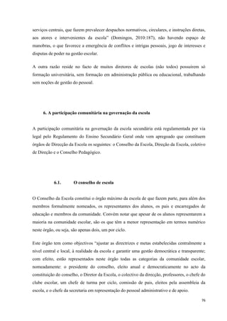 76
serviços centrais, que fazem prevalecer despachos normativos, circulares, e instruções diretas,
aos atores e intervenientes da escola‖ (Domingos, 2010:187), não havendo espaço de
manobras, o que favorece a emergência de conflitos e intrigas pessoais, jogo de interesses e
disputas de poder na gestão escolar.
A outra razão reside no facto de muitos diretores de escolas (não todos) possuírem só
formação universitária, sem formação em administração pública ou educacional, trabalhando
sem noções de gestão do pessoal.
6. A participação comunitária na governação da escola
A participação comunitária na governação da escola secundária está regulamentada por via
legal pelo Regulamento do Ensino Secundário Geral onde vem apregoado que constituem
órgãos de Direcção da Escola os seguintes: o Conselho da Escola, Direção da Escola, coletivo
de Direção e o Conselho Pedagógico.
6.1. O conselho de escola
O Conselho da Escola constitui o órgão máximo da escola de que fazem parte, para além dos
membros formalmente nomeados, os representantes dos alunos, os pais e encarregados de
educação e membros da comunidade. Convém notar que apesar de os alunos representarem a
maioria na comunidade escolar, são os que têm a menor representação em termos numérico
neste órgão, ou seja, são apenas dois, um por ciclo.
Este órgão tem como objectivos ―ajustar as directrizes e metas estabelecidas centralmente a
nível central e local, à realidade da escola e garantir uma gestão democrática e transparente;
com efeito, estão representados neste órgão todas as categorias da comunidade escolar,
nomeadamente: o presidente do conselho, eleito anual e democraticamente no acto da
constituição do conselho, o Diretor da Escola, o colectivo da direcção, professores, o chefe do
clube escolar, um chefe de turma por ciclo, comissão de pais, eleitos pela assembleia da
escola, e o chefe da secretaria em representação do pessoal administrativo e de apoio.
 