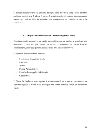 77
O numero de componentes do conselho de escola varia de vinte a vinte e cinco membro
conforme a escola seja de classe C ou A e B respetivamente, no entanto, tanto num como
noutro caso, mais de 60% dos membros são representantes da comissão de pais e da
comunidade.
6.2. Órgãos consultivos da escola – assembleia-geral da escola
Constituem órgãos consultivos da escola, a assembleia-geral da escola e a assembleia dos
professores. Convocada pelo diretor da escola, a assembleia da escola reúne-se
ordinariamente, duas vezes por ano, antes do inicio e no final do ano lectivo.
Compõem a Assembleia Geral da Escola:
- Membros da Direcção da Escola
- Professores.
- Alunos.
- Pessoal Administrativo.
- Pais e/ou Encarregados da Educação.
- Comunidade.
O Diretor da Escola tem a prerrogativa de convidar ou solicitar a presença de estruturas ou
elementos ligados à escola ou ao Município para toarem parte nas sessões da Assembleia
Geral.
 