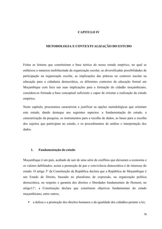78
CAPITULO IV
METODOLOGIA E CONTEXTUALIZAÇÃO DO ESTUDO
Feitas as leituras que constituíram a base teórica do nosso estudo empírico, no qual se
enfatizou a natureza multifacetada da organização escolar, as diversificadas possibilidades de
participação na organização escolar, as implicações das práticas no contexto escolar na
educação para a cidadania democrática, os diferentes contextos da educação formal em
Moçambique com foco nas suas implicações para a formação do cidadão moçambicano,
considera-se formada a base conceptual suficiente e capaz de orientar a realização do estudo
empírico.
Neste capítulo, procuramos caracterizar e justificar as opções metodológicas que orientam
este estudo, dando destaque aos seguintes aspectos: a fundamentação do estudo, a
caracterização da pesquisa, os instrumentos para a recolha de dados, as bases para a escolha
dos sujeitos que participam no estudo, e os procedimentos de análise e interpretação dos
dados.
1. Fundamentação do estudo
Moçambique é um país, acabado de sair de uma série de conflitos que deixaram a economia e
os valores debilitados; assim a promoção de paz e convivência democrática é de interesse do
estado. O artigo 3º da Constituição da República declara que a República de Moçambique é
um Estado de Direito, baseado no pluralismo de expressão, na organização política
democrática, no respeito e garantia dos direitos e liberdades fundamentais do Homem; no
artigo11°, a Constituição declara que constituem objetivos fundamentais do estado
moçambicano, entre outros,
 a defesa e a promoção dos direitos humanos e da igualdade dos cidadãos perante a lei;
 