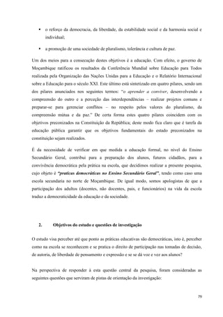 79
 o reforço da democracia, da liberdade, da estabilidade social e da harmonia social e
individual;
 a promoção de uma sociedade de pluralismo, tolerância e cultura de paz.
Um dos meios para a consecução destes objetivos é a educação. Com efeito, o governo de
Moçambique ratificou os resultados da Conferência Mundial sobre Educação para Todos
realizada pela Organização das Nações Unidas para a Educação e o Relatório Internacional
sobre a Educação para o século XXI. Este último está sintetizado em quatro pilares, sendo um
dos pilares anunciados nos seguintes termos: ―o aprender a conviver, desenvolvendo a
compreensão do outro e a perceção das interdependências – realizar projetos comuns e
preparar-se para gerenciar conflitos – no respeito pelos valores do pluralismo, da
compreensão mútua e da paz.‖ De certa forma estes quatro pilares coincidem com os
objetivos preconizados na Constituição da República; deste modo fica claro que é tarefa da
educação pública garantir que os objetivos fundamentais do estado preconizados na
constituição sejam realizados.
É da necessidade de verificar em que medida a educação formal, no nível do Ensino
Secundário Geral, contribui para a preparação dos alunos, futuros cidadãos, para a
convivência democrática pela prática na escola, que decidimos realizar a presente pesquisa,
cujo objeto é “praticas democráticas no Ensino Secundário Geral”, tendo como caso uma
escola secundaria no norte de Moçambique. De igual modo, somos apologistas de que a
participação dos adultos (docentes, não docentes, pais, e funcionários) na vida da escola
traduz a democraticidade da educação e da sociedade.
2. Objetivos do estudo e questões de investigação
O estudo visa perceber até que ponto as práticas educativas são democráticas, isto é, perceber
como na escola se reconhecem e se pratica o direito de participação nas tomadas de decisão,
de autoria, de liberdade de pensamento e expressão e se se dá voz e vez aos alunos?
Na perspectiva de responder à esta questão central da pesquisa, foram consideradas as
seguintes questões que serviram de pistas de orientação da investigação:
 
