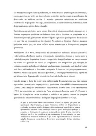 81
são percepcionados por alunos e professores, os dispositivos da aprendizagem da democracia,
ou seja, perceber que ações são desenvolvidas na escola e que favorecem a aprendizagem da
democracia, no ambiente escolar. A pesquisa qualitativa enquadra-se no paradigma
construtivista de pesquisa e privilegia, essencialmente, a compreensão dos problemas a partir
da perspectiva dos sujeitos da investigação.
Das inúmeras características que a tornam diferente da pesquisa quantitativa destacam-se: o
facto de na pesquisa qualitativa o trabalho ser fonte directa de dados e o pesquisador ser o
instrumento principal; pelo carácter descritivo e por o significado que as pessoas dão às coisas
e à sua vida ser preocupação do investigador. No entanto, a literatura relativa a pesquisa
qualitativa mostra que cada autor enfatiza alguns aspectos que a distinguem da pesquisa
quantitativa.
Patton (1986, cit in Alves, 1991) destaca três características inerentes à pesquisa qualitativa:
visão holística, abordagem indutiva e investigação naturalística. Segundo o mesmo autor a
visão holística parte do principio de que a compreensão do significado de um comportamento
ou evento só é possível em função da compreensão das interpelações que emergem do
contexto, enquanto a abordagem indutiva é aquela em que o pesquisador parte de observações
mais livres, deixando que as dimensões e categorias de interesse emerjam progressivamente
durante o processo de recolha de dados; por último, a investigação naturalística é aquela em
que a intervenção do pesquisador no contexto observado é reduzida ao mínimo.
Convêm realçar o facto de existir uma multiplicidade de características que nem sempre
representam consenso entre os pesquisadores qualitativos; Alves (1991) cita como exemplos
Licoln e Guba (1985) que apresentam 14 características, e outros como Miles e Humberman
(1984) que questionam as vantagens de ―uma abordagem altamente indutiva‖. Contudo e
apesar de divergências, Alves reconhece a existência de pontos comuns da pesquisa
qualitativa que fundamentalmente a distinguem da pesquisa quantitativa, ou seja,
se para o positivismo existe uma realidade exterior ao sujeito que pode ser
reconhecida objectivamente, e cujos fenómenos podem ser fragmentados e
explicados através de relações de causa-efeito amplamente generalizáveis, para os
qualitativos a realidade é uma construção social da qual o investigador participa e,
portanto, os fenómenos só podem ser compreendidos dentro de uma perspectiva
holística, que leve em consideração os componentes de uma situação em suas
interacções e influencias recíprocas o que exclui a possibilidade de se identificar
relações lineares de causa efeito e de se fazer generalizações de tipo estatístico
(1991: 55).
 