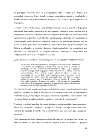 82
No paradigma positivista busca-se a independência entre o sujeito e o objecto, e a
neutralidade no processo de investigação, enquanto no paradigma qualitativo o conhecedor e
o conhecido estão sempre em interação e a influência de valores faz parte do processo de
investigação.
Meirinho e Osório (2010) citando Stake (1990) distinguem a pesquisa qualitativa da pesquisa
quantitativa focalizando a sua atenção em três aspectos: a distinção entre a explicação e a
compreensão, a distinção entre função pessoal e impessoal do investigador, e a distinção entre
o conhecimento descoberto e construído. Para aqueles autores, a distinção entre a explicação e
a compreensão implica distinguir a pesquisa qualitativa da quantitativa não com base na
recolha de dados qualitativos ou quantitativos, mas no facto de na pesquisa quantitativa se
destacar a explicação e o controlo, a busca da relação causa-efeito e na generalização dos
resultados. Em contrapartida, na pesquisa qualitativa procura-se a compreensão das
complexas inter-relações que acontecem na vida real.
Quanto à distinção entre função pessoal e impessoal do investigador, Stake (1990) aponta:
Nos modelos quantitativos habituais o investigador exerce um esforço para limitar
a sua função de interpretação pessoal, desde que se inicia o desenho da
investigação até que se analisam estatisticamente os dados. (…) as perguntas
procuram a relação entre um pequeno número de variáveis. O esforço vai para a
operacionalização dessas variáveis e para reduzir ao mínimo o efeito da
interpretação, até que os dados sejam analisados. Aqui é importante que a
interpretação não mude o rumo da investigação. Por outro lado os modelos
qualitativos sugerem que o investigador esteja no trabalho de campo, faca
observação, emita juízos de valor e que analise, (…) é essencial que a capacidade
interpretativa do investigador nunca perca o contacto com o desenvolvimento do
acontecimento (cit in Meirinho e Osório, 2010:51).
Em relação ao terceiro aspecto que diz respeito à distinção entre o conhecimento descoberto e
construído, na óptica de Stake, a realidade não pode ser descoberta, mas sim interpretada e
construída, ou seja, ―em qualquer investigação não existe descoberta de conhecimento, como
é pretensão da investigação quantitativa, mas sim a construção de conhecimento‖.
A partir do exposto até aqui, fica claro que a abordagem qualitativa enfatiza a compreensão e
admite que a realidade é subjectiva, inatingível e holística, ou seja, admite uma visão
pluralista da realidade de acordo com as interpretações dos indivíduos que a procuram
interpretar.
Outro aspecto característico da pesquisa qualitativa é o facto de ela ser descritiva, ou seja, ―os
dados recolhidos são em forma de palavras, imagens e não de números‖; a pesquisa
 
