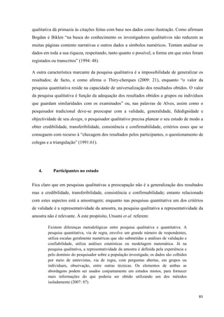 83
qualitativa dá primazia às citações feitas com base nos dados como ilustração. Como afirmam
Bogdan e Biklen ―na busca do conhecimento os investigadores qualitativos não reduzem as
muitas páginas contento narrativas e outros dados a símbolos numéricos. Tentam analisar os
dados em toda a sua riqueza, respeitando, tanto quanto o possível, a forma em que estes foram
registados ou transcritos‖ (1994: 48).
A outra característica marcante da pesquisa qualitativa é a impossibilidade de generalizar os
resultados; de facto, e como afirma o Thiry-cherques (2009: 21), enquanto ―o valor da
pesquisa quantitativa reside na capacidade de universalização dos resultados obtidos. O valor
da pesquisa qualitativa é função da adequação dos resultados obtidos a grupos ou indivíduos
que guardam similaridades com os examinados‖ ou, nas palavras de Alves, assim como o
pesquisador tradicional deve-se preocupar com a validade, generalidade, fidedignidade e
objectividade de seu design, o pesquisador qualitativo precisa planear o seu estudo de modo a
obter credibilidade, transferibilidade, consistência e confirmabilidade, critérios esses que se
conseguem com recurso à ―checagem dos resultados pelos participantes, o questionamento de
colegas e a triangulação‖ (1991:61).
4. Participantes no estudo
Fica claro que em pesquisas qualitativas a preocupação não é a generalização dos resultados
mas a credibilidade, transferibilidade, consistência e confirmabilidade; entanto relacionado
com estes aspectos está a amostragem; enquanto nas pesquisas quantitativa um dos critérios
de validade é a representatividade da amostra, na pesquisa qualitativa a representatividade da
amostra não é relevante. À este propósito, Utsumi et al. referem:
Existem diferenças metodológicas entre pesquisa qualitativa e quantitativa. A
pesquisa quantitativa, via de regra, envolve um grande número de respondentes,
utiliza escalas geralmente numéricas que são submetidas a análises de validação e
confiabilidade, utiliza análises estatísticas ou modelagem matemática. Já na
pesquisa qualitativa, a representatividade da amostra é definida pela experiência e
pelo domínio do pesquisador sobre a população investigada; os dados são colhidos
por meio de entrevistas, via de regra, com perguntas abertas, em grupos ou
individuais, observação, entre outras técnicas. Os elementos de ambas as
abordagens podem ser usados conjuntamente em estudos mistos, para fornecer
mais informações do que poderia ser obtido utilizando um dos métodos
isoladamente (2007: 87).
 