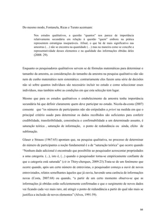 84
Do mesmo modo, Fontanela, Ricas e Turato acentuam:
Nos estudos qualitativos, a questão ―quantos‖ nos parece de importância
relativamente secundária em relação à questão ―quem‖ embora na prática
representem estratégias inseparáveis. Afinal, o que há de mais significativo nas
amostras (…) não se encontra na quantidade (…) mas na maneira como se concebe a
representatividade desses elementos e na qualidade das informações obtidas deles
(2008: 29).
Enquanto os pesquisadores qualitativos servem se de fórmulas matemáticas para determinar o
tamanho da amostra, as considerações do tamanho da amostra na pesquisa qualitativa não são
nem de cunho matemático nem sistemático; contrariamente eles fazem uma série de decisões
não só sobre quantos indivíduos são necessário incluir no estudo e como seleccionar esses
indivíduos, mas também sobre as condições em que esta selecção tem lugar.
Mesmo que para os estudos qualitativos o estabelecimento da amostra tenha importância
secundária há que definir claramente quem deve participar no estudo. Nicola-da-costa (2007)
consente que ―os números de participantes não são estipulados a priori na medida em que o
principal critério usado para determinar os dados recolhidos são suficientes para conferir
credibilidade, transferibilidade, consistência e confirmabilidade a um determinado assunto, é
saturação teórica , saturação de informação, o ponto de redundância ou ainda, efeito de
sublimação.
Glaser e Strauss (1967:65) apontam que, na pesquisa qualitativa, no processo de determinar
do número de participantes a noção fundamental é a de ―saturação teórica‖ que ocorre quando
―Nenhum dado adicional é encontrado que possibilite ao pesquisador acrescentar propriedades
a uma categoria. (...), isto é, (...) quando o pesquisador torna-se empiricamente confiante de
que a categoria está saturada‖ (cit in Thiry-cherques, 2009:23).Trata-se de um fenómeno que
ocorre quando, após um certo número de entrevistas, o pesquisador começa a ouvir de novos
entrevistados, relatos semelhantes àqueles que já ouviu, havendo uma carência de informações
novas (Costa, 2007:68) ou quando, ―a partir de um certo momento observa-se que as
informações já obtidas estão suficientemente confirmadas e que o surgimento de novos dados
vai ficando cada vez mais raro, até atingir o ponto de redundância a partir do qual não mais se
justifica a inclusão de novos elementos‖ (Alves, 1991:59).
 