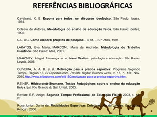 REFERÊNCIAS BIBLIOGRÁFICAS
Cavalcanti, K. B. Esporte para todos: um discurso ideológico. São Paulo: Ibrasa,
1984.
Coletivo de Autores, Metodologia do ensino de educação física. São Paulo: Cortez,
1992.
GIL, A.C. Como elaborar projetos de pesquisa – 4 ed. – SP: Atlas, 1991.
LAKATOS, Eva Maria; MARCONI, Maria de Andrade. Metodologia do Trabalho
Científíco. São Paulo: Atlas, 2001.
MAHONEY, Abigail Alvarenga et al. Henri Wallon: psicologia e educação. São Paulo:
Loyola, 2005.
OLIVEIRA, A. A. B. et al. Motivação para a prática esportiva: Programa Segundo
Tempo, Região 16. EFDeportes.com, Revista Digital. Buenos Aires, v. 15, n. 150, Nov.
2010.http://www.efdeportes.com/efd150/motivacao-para-a-pratica-esportiva.htm.
REINER, Hildebrandt-Stramann. Textos Pedagógicos sobre o ensino da educação
física. Ijuí, Rio Grande do Sul: Unijal, 2003.
Revista: E.F. Artigo: Segundo Tempo: Profissional de Educação Física. 2003, p. 18-
21.
Rose Junior, Dante de. Modalidades Esportivas Coletivas. Rio de Janeiro: Guanabara
Koogan, 2006.
 