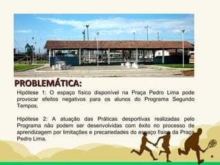 PROBLEMÁTICA:PROBLEMÁTICA:
Hipótese 1: O espaço físico disponível na Praça Pedro Lima pode
provocar efeitos negativos para os alunos do Programa Segundo
Tempos.
Hipótese 2: A atuação das Práticas desportivas realizadas pelo
Programa não podem ser desenvolvidas com êxito no processo de
aprendizagem por limitações e precariedades do espaço físico da Praça
Pedro Lima.
 