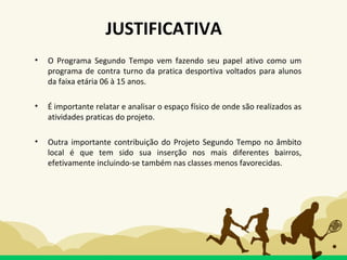 • O Programa Segundo Tempo vem fazendo seu papel ativo como um
programa de contra turno da pratica desportiva voltados para alunos
da faixa etária 06 à 15 anos.
• É importante relatar e analisar o espaço físico de onde são realizados as
atividades praticas do projeto.
• Outra importante contribuição do Projeto Segundo Tempo no âmbito
local é que tem sido sua inserção nos mais diferentes bairros,
efetivamente incluindo-se também nas classes menos favorecidas.
JUSTIFICATIVA
 