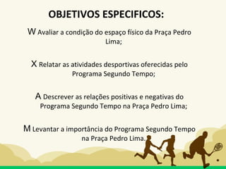 W Avaliar a condição do espaço físico da Praça Pedro
Lima;
X Relatar as atividades desportivas oferecidas pelo
Programa Segundo Tempo;
A Descrever as relações positivas e negativas do
Programa Segundo Tempo na Praça Pedro Lima;
M Levantar a importância do Programa Segundo Tempo
na Praça Pedro Lima.
OBJETIVOS ESPECIFICOS:
 