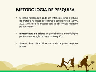 • O termo metodologia pode ser entendido como o estudo
do método na busca determinado conhecimento (SILVA,
2003). A escolha do processo será de observação realizado
pela acadêmica.
• Instrumentos de coleta: O procedimento metodológico
pauta-se na captação do material fotográfico.
• Sujeitos: Praça Pedro Lima alunos do programa segundo
tempo.
METODOLOGIA DE PESQUISA
 