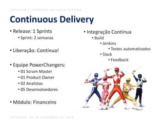 Continuous Delivery
S O F T P L A N / / P R Á T I C A S D O A G I L E T E S T I N G
S O F T P L A N , 0 9 D E D E Z E M B R O D E 2 0 1 6
• Release: 1 Sprints
• Sprint: 2 semanas
• Liberação: Contínua!
• Equipe PowerChangers:
• 01 Scrum Master
• 01 Product Owner
• 02 Analistas
• 05 Desenvolvedores
• Módulo: Financeiro
• Integração Contínua
• Build
• Jenkins
• Testes automatizados
• Slack
• Feedback
 