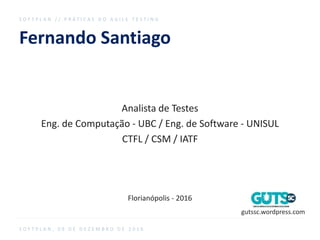 Fernando Santiago
Analista de Testes
Eng. de Computação - UBC / Eng. de Software - UNISUL
CTFL / CSM / IATF
Florianópolis - 2016
S O F T P L A N / / P R Á T I C A S D O A G I L E T E S T I N G
S O F T P L A N , 0 9 D E D E Z E M B R O D E 2 0 1 6
gutssc.wordpress.com
 