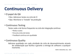 Continuous Delivery
• O papel do QA
• Dev: Adicionar testes no ciclo de CI
• Ops: Monitorar o “estado” da produção
• Continuous Testing
Testar cedo e de forma frequente no ciclo de integração contínua
• Reduz custos
• Encurta ciclos de testes
• Feedback contínuo em qualidade
• Continuous Quality
Adiciona qualidade em cada atividade do ciclo de desenvolvimento através
de colaboração que facilita e garante a entrega de software a qualquer
momento.
S O F T P L A N / / P R Á T I C A S D O A G I L E T E S T I N G
S O F T P L A N , 0 9 D E D E Z E M B R O D E 2 0 1 6
FONTE: NOGUEIRA, Elias - 2015
 