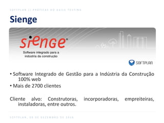 Sienge
S O F T P L A N / / P R Á T I C A S D O A G I L E T E S T I N G
S O F T P L A N , 0 9 D E D E Z E M B R O D E 2 0 1 6
• Software Integrado de Gestão para a Indústria da Construção
100% web
• Mais de 2700 clientes
Cliente alvo: Construtoras, incorporadoras, empreiteiras,
instaladoras, entre outros.
 