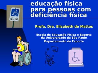 educação física
para pessoas com
deficiência física
 Profa. Dra. Elisabeth de Mattos

 Escola de Educação Física e Esporte
    da Universidade de São Paulo
      Departamento de Esporte
 