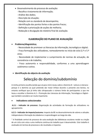 Desenvolvimento do processo de avaliação:
       - Recolha e tratamento de informação;
       - Análise dos dados;
       - Descrição da situação;
       - Relação com os standards de desempenho;
       - Identificação dos pontos fortes e dos pontos fracos;
       - Definição e priorização de acções de melhoria;
       - Redacção e divulgação do relatório final de avaliação.


                     ELABORAÇÃO DO PLANO DE AVALIAÇÃO
    Problema/diagnóstico;
      - Necessidade de promover as literacias da informação, tecnológica e digital;
      - Fraca formação dos utilizadores, nomeadamente no início de ciclo (1.º e 5.º
      anos;
      - Necessidade de implementar o cumprimento de normas de actuação, de
      convivência e de trabalho;
      - Fraca autonomia e responsabilidade, conformes a uma aprendizagem
      autónoma e activa.

    Identificação do objecto da avaliação

               Selecção do domínio/subdomínio
A minha primeira escolha (ainda que só para mim) recaiu sobre o Domínio B - Leitura e Literacia -
porque é o domínio ao qual pretendo dar maior ênfase durante o presente ano lectivo, no
entanto verifiquei que já tinha sido ultrapassado o número limite de participantes o que me
levou a escolher o Domínio A.2 – Promoção das Literacias da Informação, Tecnológica e Digital -
que também considero ser muito importante.

      Indicadores seleccionados

A.2.1 - Indicador de processo: Organização de actividades de formação de utilizadores no
agrupamento.

A.2.5 – Indicador de impacto/outcome: impacto da BE no desenvolvimento de valores e atitudes
indispensáveis à formação da cidadania e à aprendizagem ao longo da vida.

“ A finalidade central do processo de auto-avaliação das bibliotecas escolares reside na criação
de um ciclo com vista a uma melhoria contínua do trabalho que é desenvolvido. Este trabalho é
analisado em termos de processos e de resultados e impactos:
 