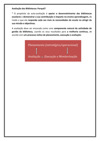 Avaliação das Bibliotecas: Porquê?

“ O propósito da auto-avaliação é apoiar o desenvolvimento das bibliotecas
escolares e demonstrar a sua contribuição e impacto no ensino aprendizagem, de
modo a que ela responda cada vez mais às necessidades da escola no atingir da
sua missão e objectivos.

A avaliação deve ser encarada como uma componente natural da actividade de
gestão da biblioteca, usando os seus resultados para a melhoria contínua, de
acordo com um processo cíclico de planeamento, execução e avaliação:



                Planeamento (estratégico/operacional)


                Avaliação       Execução e Monitorização
 