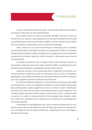 Introdução
	 O que é especial é invisível aos olhos: uma maneira especial de realizar a
formação continuada do educador/professor.
	 Este caderno teve seu início em fevereiro de 2005, quando começou a
tomar forma um objetivo: o de proporcionar novas oportunidades de formação
aos profissionais dos Centros Municipais (CMEIs) e Centros de Educação Infantil,
CEIs conveniados, adequadas às suas condições de trabalho.
	 Assim, montou-se um plano de formação continuada para os profissio-
nais da rede pública municipal e da rede conveniada de Curitiba. A modalida-
de educação à distância (EAD) semipresencial configurou-se numa importante
proposta de formação capaz de melhor atender às demandas educacionais
dos profissionais.
	 O desafio era grande, pois o projeto inicial visava atender somente os
educadores, deixando para mais tarde, a partir de 2006, a ampliação do aten-
dimento para professores e pedagogos da educação infantil.
	 Pesquisas, leituras e muitas discussões foram sugerindo os caminhos a se-
rem percorridos e reafirmam o que nos ensinaram: que se deve ouvir diretores,
pedagogos, educadores e professores como garantia de sua efetiva colabora-
ção como agentes centrais do processo de formação.
	 Em março de 2005, foi realizado um levantamento de interesses dos CMEIs
em participar de cursos na modalidade à distância, cujo resultado surpreendeu
pela participação e pelas sugestões de áreas e temas a serem trabalhados.
Os temas de maior procura foram: necessidades educacionais especiais, brin-
cadeira e jogos, literatura infantil, saúde na educação infantil, a relação entre
o educar e o cuidar e o desenvolvimento das linguagens das crianças. Assim,
ficou claro que o primeiro tema a abordar seria na área de necessidades edu-
cacionais especiais.
	 Participaram do planejamento do curso e posterior elaboração do ma-
terial a equipe técnica do Departamento de Educação Infantil e a equipe téc-
nica da Gerência de Educação à Distância – Departamento de Tecnologia e
Difusão Educacional.
 