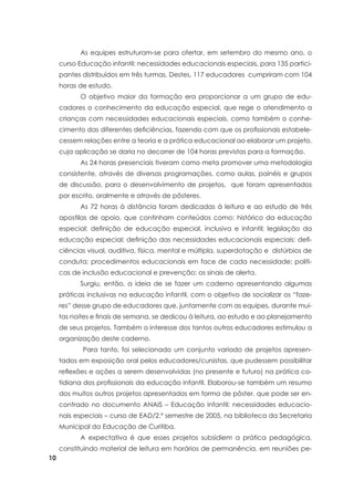 10
	 As equipes estruturam-se para ofertar, em setembro do mesmo ano, o
curso Educação infantil: necessidades educacionais especiais, para 135 partici-
pantes distribuídos em três turmas. Destes, 117 educadores cumpriram com 104
horas de estudo.
	 O objetivo maior da formação era proporcionar a um grupo de edu-
cadores o conhecimento da educação especial, que rege o atendimento a
crianças com necessidades educacionais especiais, como também o conhe-
cimento das diferentes deficiências, fazendo com que os profissionais estabele-
cessem relações entre a teoria e a prática educacional ao elaborar um projeto,
cuja aplicação se daria no decorrer de 104 horas previstas para a formação.
	 As 24 horas presenciais tiveram como meta promover uma metodologia
consistente, através de diversas programações, como aulas, painéis e grupos
de discussão, para o desenvolvimento de projetos, que foram apresentados
por escrito, oralmente e através de pôsteres.
	 As 72 horas à distância foram dedicadas à leitura e ao estudo de três
apostilas de apoio, que continham conteúdos como: histórico da educação
especial; definição de educação especial, inclusiva e infantil; legislação da
educação especial; definição das necessidades educacionais especiais: defi-
ciências visual, auditiva, física, mental e múltipla, superdotação e distúrbios de
conduta; procedimentos educacionais em face de cada necessidade; políti-
cas de inclusão educacional e prevenção: os sinais de alerta.
	 Surgiu, então, a ideia de se fazer um caderno apresentando algumas
práticas inclusivas na educação infantil, com o objetivo de socializar os “faze-
res” desse grupo de educadores que, juntamente com as equipes, durante mui-
tas noites e finais de semana, se dedicou à leitura, ao estudo e ao planejamento
de seus projetos. Também o interesse dos tantos outros educadores estimulou a
organização deste caderno.
	 Para tanto, foi selecionado um conjunto variado de projetos apresen-
tados em exposição oral pelos educadores/cursistas, que pudessem possibilitar
reflexões e ações a serem desenvolvidas (no presente e futuro) na prática co-
tidiana dos profissionais da educação infantil. Elaborou-se também um resumo
dos muitos outros projetos apresentados em forma de pôster, que pode ser en-
contrado no documento ANAIS – Educação infantil: necessidades educacio-
nais especiais – curso de EAD/2.º semestre de 2005, na biblioteca da Secretaria
Municipal da Educação de Curitiba.
	 A expectativa é que esses projetos subsidiem a prática pedagógica,
constituindo material de leitura em horários de permanência, em reuniões pe-
 