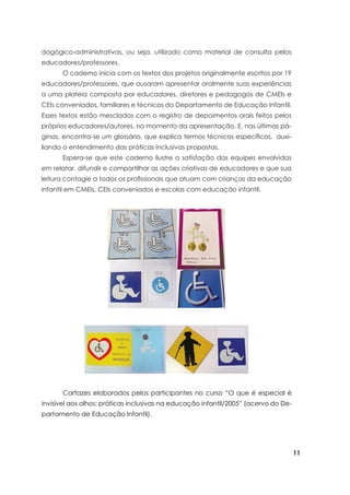 11
dagógico-administrativas, ou seja, utilizado como material de consulta pelos
educadores/professores.
	 O caderno inicia com os textos dos projetos originalmente escritos por 19
educadores/professores, que ousaram apresentar oralmente suas experiências
a uma plateia composta por educadores, diretores e pedagogos de CMEIs e
CEIs conveniados, familiares e técnicos do Departamento de Educação Infantil.
Esses textos estão mesclados com o registro de depoimentos orais feitos pelos
próprios educadores/autores, no momento da apresentação. E, nas últimas pá-
ginas, encontra-se um glossário, que explica termos técnicos específicos, auxi-
liando o entendimento das práticas inclusivas propostas.
	 Espera-se que este caderno ilustre a satisfação das equipes envolvidas
em relatar, difundir e compartilhar as ações criativas de educadores e que sua
leitura contagie a todos os profissionais que atuam com crianças da educação
infantil em CMEIs, CEIs conveniados e escolas com educação infantil.
	 Cartazes elaborados pelos participantes no curso “O que é especial é
invisível aos olhos: práticas inclusivas na educação infantil/2005” (acervo do De-
partamento de Educação Infantil).
 