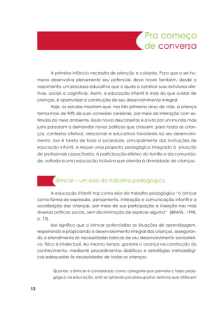 12
Pra começo
de conversa
	 A primeira infância necessita de atenção e cuidado. Para que o ser hu-
mano desenvolva plenamente seu potencial, deve haver também, desde o
nascimento, um processo educativo que o ajude a construir suas estruturas afe-
tivas, sociais e cognitivas. Assim, a educação infantil é mais do que cuidar de
crianças, é oportunizar a construção do seu desenvolvimento integral.
	 Hoje, os estudos mostram que, nos três primeiros anos de vida, a criança
forma mais de 90% de suas conexões cerebrais, por meio da interação com es-
tímulos do meio ambiente. Essas novas descobertas e a luta por um mundo mais
justo passaram a demandar novas políticas que criassem, para todas as crian-
ças, contextos afetivos, relacionais e educativos favoráveis ao seu desenvolvi-
mento. Isso é tarefa de toda a sociedade, principalmente das instituições de
educação infantil, e requer uma proposta pedagógica integrada à atuação
de profissionais capacitados, à participação efetiva da família e da comunida-
de, voltada a uma educação inclusiva que atenda à diversidade de crianças.
	 A educação infantil traz como eixo do trabalho pedagógico “o brincar
como forma de expressão, pensamento, interação e comunicação infantil e a
socialização das crianças, por meio de sua participação e inserção nas mais
diversas práticas sociais, sem discriminação de espécie alguma” (BRASIL, 1998,
p. 13).
	 Isso significa que o brincar potencializa as situações de aprendizagem,
respeitando e propiciando o desenvolvimento integral das crianças, asseguran-
do o atendimento às necessidades básicas de seu desenvolvimento socioafeti-
vo, físico e intelectual. Ao mesmo tempo, garante o avanço na construção do
conhecimento, mediante procedimentos didáticos e estratégias metodológi-
cas adequadas às necessidades de todas as crianças.
	
Brincar – um eixo do trabalho pedagógico
Quando o brincar é considerado como categoria que permeia o fazer peda-
gógico na educação, está se optando por pressupostos teóricos que atribuem
 
