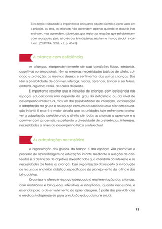 13
A criança com deficiência
	 As crianças, independentemente de suas condições físicas, sensoriais,
cognitivas ou emocionais, têm as mesmas necessidades básicas de afeto, cui-
dado e proteção; os mesmos desejos e sentimentos das outras crianças. Elas
têm a possibilidade de conviver, interagir, trocar, aprender, brincar e ser felizes,
embora, algumas vezes, de forma diferente.
	 É importante ressaltar que a inclusão de crianças com deficiência nos
espaços educacionais não depende do grau da deficiência ou do nível de
desempenho intelectual, mas sim das possibilidades de interação, socialização
e adaptação ao grupo e ao espaço comum das unidades que ofertam educa-
ção infantil. E esse é o maior desafio que as unidades hoje enfrentam: promo-
ver a adaptação considerando o direito de todas as crianças a aprender e a
conviver com os demais, respeitando a diversidade de preferências, interesses,
necessidades e níveis de desempenho físico e intelectual.
As adaptações necessárias
	 A organização dos grupos, do tempo e dos espaços visa promover o
processo de aprendizagem na educação infantil, mediante a seleção de con-
teúdos e a definição de objetivos diversificados que atendam ao interesse e às
necessidades de todas as crianças. Essa organização diz respeito à introdução
de recursos e materiais didáticos específicos e do planejamento da rotina e das
brincadeiras.
	 Organizar e oferecer espaço adequado à movimentação das crianças,
com mobiliários e brinquedos interativos e adaptados, quando necessário, é
essencial para o desenvolvimento da aprendizagem. É parte das providências
e medidas indispensáveis para a inclusão educacional e social.
à infância visibilidade e importância enquanto objeto científico com valor em
si próprio, ou seja, as crianças não aprendem apenas quando os adultos lhes
ensinam, mas aprendem, sobretudo, por meio das relações que estabelecem
com seus pares, pois, através das brincadeiras, recriam o mundo social e cul-
tural. (CURITIBA, 2006, v.2, p. 40-41).
 