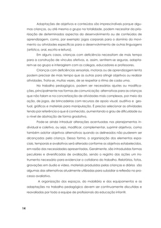14
	 Adaptações de objetivos e conteúdos são imprescindíveis porque algu-
mas crianças, ou até mesmo o grupo na totalidade, podem necessitar da prio-
rização de determinados aspectos do desenvolvimento ou de conteúdos de
aprendizagem, como, por exemplo: jogos corporais para o domínio do movi-
mento ou atividades específicas para o desenvolvimento de outras linguagens
(artística, oral, escrita e leitura).
	 Em alguns casos, crianças com deficiência necessitam de mais tempo
para a construção de vínculos afetivos, e, assim, sentirem-se seguras, adapta-
rem-se ao grupo e interagirem com os colegas, educadores e professores.
	 Crianças com deficiências sensoriais, motoras ou de aprendizagem lenta
podem precisar de mais tempo que as outras para atingir objetivos ou realizar
atividades. Trata-se, muitas vezes, de se respeitar o ritmo de cada uma.
	 No trabalho pedagógico, podem ser necessários ajustes ou modifica-
ções, principalmente nas formas de comunicação alternativas para as crianças
que não falam e na concretização de atividades mais complexas, por meio da
ação, de jogos, de brincadeiras com recursos de apoio visual, auditivo e ges-
tual, gráficos e materiais para manipulação. É preciso selecionar as atividades
tendo por referência o que é conhecido, aumentando o grau de dificuldade ou
o nível de abstração de forma gradativa.
	 Pode-se ainda introduzir alterações acentuadas nos planejamentos in-
dividual e coletivo, ou seja, modificar, complementar, suprimir objetivos, como
também adotar objetivos alternativos quando os delineados não puderem ser
alcançados pela criança. Dessa forma, a organização dos elementos espa-
ciais, temporais e avaliativos será alterada conforme os objetivos estabelecidos,
em razão das necessidades apresentadas. Geralmente, são introduzidas formas
peculiares e diversificadas de avaliação, sendo o registro das ações um ins-
trumento necessário para evidenciar o cotidiano do trabalho. Relatórios, fotos,
gravações em áudio e vídeo, materiais produzidos pelas crianças e diários são
algumas das alternativas atualmente utilizadas para subsidiar a reflexão no pro-
cesso avaliativo.
	 A organização dos espaços, do mobiliário e dos equipamentos e as
adaptações no trabalho pedagógico devem ser continuamente discutidas e
reavaliadas por toda a equipe de profissionais da educação infantil.
 