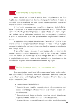 15
Atendimento especializado
	 Nessa perspectiva inclusiva, os serviços de educação especial das insti-
tuições especializadas passam a desempenhar papel importante de apoio e
suporte à educação infantil, por meio de orientações quanto ao desenvolvi-
mento da criança com deficiência.
	 A intervenção precoce para a consolidação do projeto de inclusão tor-
na-se indispensável. Para tanto, criaram-se serviços que têm por objetivo o de-
senvolvimento integral da criança nos seus aspectos físico, psicoafetivo, cogni-
tivo, social e cultural, priorizando o apoio e o suporte à família e à inclusão em
CMEIs, CEIs conveniados ou escolas que ofertam educação infantil à comuni-
dade.
	 A educação infantil poderá ser desenvolvida em uma escola especial so-
mente quando as crianças necessitarem de apoio intenso e contínuo, situação
em que as adaptações curriculares forem tão significativas que a modalidade
não consiga prover.
	 O que está em jogo é o processo de aprendizagem, é a compreensão de
como o significado é elaborado, como ocorre o ato de pensar, que caminhos
diferentes podem ser utilizados para que as crianças com deficiência tenham
a oportunidade de avançar na construção da identidade, da autonomia e da
socialização no grupo, intermediada pelas diferentes linguagens.
• Desenvolvimento motor e físico.
• Desenvolvimento cognitivo ou evidências de dificuldades acentua-
das de aprendizagem (interesse limitado pelo ambiente ou pelo brin-
car e aprender).
• Desenvolvimento da comunicação (repertório limitado de palavras,
respostas limitadas na comunicação com outras pessoas).
• Desenvolvimento socioemocional (respostas incomuns às interações
Limitações no processo de desenvolvimento
	 Crianças, desde o nascimento até os seis anos de idade, podem se be-
neficiar dos serviços de apoio da educação especial na educação infantil, se
apresentarem atraso ou limitação significativa no desenvolvimento de uma ou
mais das seguintes áreas:
 