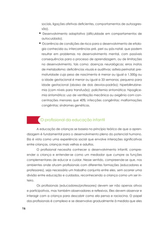16
sociais, ligações afetivas deficientes, comportamentos de autoagres-
são).
• Desenvolvimento adaptativo (dificuldade em comportamentos de
autocuidado).
• Ocorrência de condições de risco para o desenvolvimento de etiolo-
gia conhecida ou intercorrências pré, peri ou pós-natal, que podem
resultar em problemas no desenvolvimento mental, com possíveis
consequências para o processo de aprendizagem, ou de limitações
no desenvolvimento, tais como: doenças neurológicas; erros inatos
de metabolismo; deficiências visuais e auditivas; asfixia perinatal; pre-
maturidade cujo peso de nascimento é menor ou igual a 1.500g ou
a idade gestacional é menor ou igual a 33 semanas; pequeno para
idade gestacional (abaixo de dois desvios-padrão); hiperbilirrubine-
mia (com níveis para transfusão); policitemia sintomática; hipoglice-
mia sintomática; uso de ventilação mecânica ou oxigênio com con-
centrações menores que 40%; infecções congênitas; malformações
congênitas; síndromes genéticas.
O profissional da educação infantil
	 A educação de crianças se baseia no princípio teórico de que a apren-
dizagem é fundamental para o desenvolvimento pleno do potencial humano.
Ela é vista como uma experiência social que envolve interações significativas
entre crianças, crianças mais velhas e adultos.
	 O profissional necessita conhecer o desenvolvimento infantil, compre-
ender a criança e entender-se como um mediador que cumpre as funções
complementares de educar e cuidar. Nesse sentido, compreende-se que, nos
ambientes onde atuam profissionais com diferentes formações (educadores e
professores), seja necessário um trabalho conjunto entre eles, sem ocorrer uma
divisão entre educação e cuidados, reconhecendo a criança como um ser in-
teiro.
	 Os profissionais (educadores/professores) devem ser não apenas ativos
e participativos, mas também observadores e reflexivos. Eles devem observar e
interagir com a criança para descobrir como ela pensa e raciocina. O papel
dos profissionais é complexo e se desenvolve gradualmente à medida que eles
 