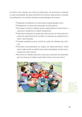 17
se tornam mais capazes, por meio da observação, de reconhecer e atender
a cada necessidade de desenvolvimento da criança. Basicamente, compete
aos profissionais, no contexto de apoio à aprendizagem da criança:
CMEI Porto Belo
NRE – CIC
Turma: Berçário I
Objetivo da foto:
Exemplificar a pro-
moção de intera-
ções sociais.
• Organizar o ambiente e as rotinas para a aprendizagem ativa.
• Estabelecer um clima para interações sociais positivas.
• Encorajar a criança a realizar ações independentes e intencionais, a
solucionar problemas e a refletir verbalmente.
• Observar e interpretar as ações de cada criança nos termos dos prin-
cípios de desenvolvimento contidos na proposta de experiências a
serem oportunizadas.
• Planejar experiências que construam ações de interesse das crian-
ças.
•	Conhecer profundamente as etapas do desenvolvimento infantil
para ir adequando as práticas educativas planejadas às reais neces-
sidades de cada criança.
•	Estruturar seu trabalho educativo para que o processo de aprendiza-
gem da criança se realize a partir dela mesma e de como ela é.
 