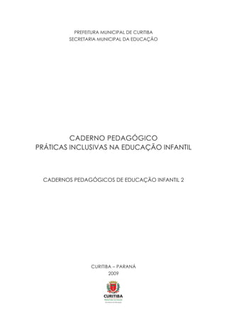 PREFEITURA MUNICIPAL DE CURITIBA
SECRETARIA MUNICIPAL DA EDUCAÇÃO
CADERNO PEDAGÓGICO
PRÁTICAS INCLUSIVAS NA EDUCAÇÃO INFANTIL
CADERNOS PEDAGÓGICOS DE EDUCAÇÃO INFANTIL 2
CURITIBA – PARANÁ
2009
 