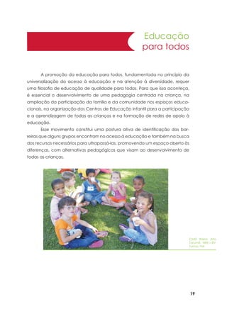 19
Educação
para todos
	 A promoção da educação para todos, fundamentada no princípio da
universalização do acesso à educação e na atenção à diversidade, requer
uma filosofia de educação de qualidade para todos. Para que isso aconteça,
é essencial o desenvolvimento de uma pedagogia centrada na criança, na
ampliação da participação da família e da comunidade nos espaços educa-
cionais, na organização dos Centros de Educação Infantil para a participação
e a aprendizagem de todas as crianças e na formação de redes de apoio à
educação.
	 Esse movimento constitui uma postura ativa de identificação das bar-
reiras que alguns grupos encontram no acesso à educação e também na busca
dos recursos necessários para ultrapassá-las, promovendo um espaço aberto às
diferenças, com alternativas pedagógicas que visam ao desenvolvimento de
todas as crianças.
CMEI Bairro Alto
Tarumã NRE – BV
Turma: Pré
 