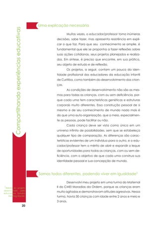 20
Somos todos diferentes, podendo viver em igualdade1
	 Desenvolvi meu projeto em uma turma do Maternal
II do CMEI Moradias da Ordem, porque as crianças eram
muito agitadas e demonstravam atitudes agressivas. Nessa
turma, havia 30 crianças com idade entre 2 anos e meio e
3 anos.
	 Muitas vezes, o educador/professor toma inúmeras
decisões, sabe fazer, mas apresenta resistência em expli-
car o que faz. Para que seu conhecimento se amplie, é
fundamental que ele se proponha a fazer reflexões sobre
suas ações cotidianas, seus projetos planejados e realiza-
dos. Em síntese, é preciso que encontre, em sua prática,
seu objeto de estudo e de reflexão.
	 Os projetos, a seguir, contam um pouco da iden-
tidade profissional dos educadores da educação infantil
de Curitiba, como também do desenvolvimento das crian-
ças.
	 As condições de desenvolvimento não são as mes-
mas para todas as crianças, com ou sem deficiência, por-
que cada uma tem características genéticas e estruturas
corporais muito diferentes. Essa construção pessoal de si
mesmo e de seu conhecimento de mundo nada mais é
do que uma auto-organização, que o meio, especialmen-
te as pessoas, pode facilitar ou não.
	 Cada criança deve ser vista como única em um
universo infinito de possibilidades, sem que se estabeleça
qualquer tipo de comparação. As diferenças são carac-
terísticas evidentes de um indivíduo para o outro, e o edu-
cador/professor tem o mérito de abrir e expandir o leque
de oportunidades para todas as crianças, com ou sem de-
ficiência, com o objetivo de que cada uma construa sua
identidade pessoal e sua concepção de mundo.
Uma explicação necessária
1
Relato do projeto
desenvolvido pela
educadora Sandra
Meyring Maciel.
Compartilhandoexperiênciaseducativas
 