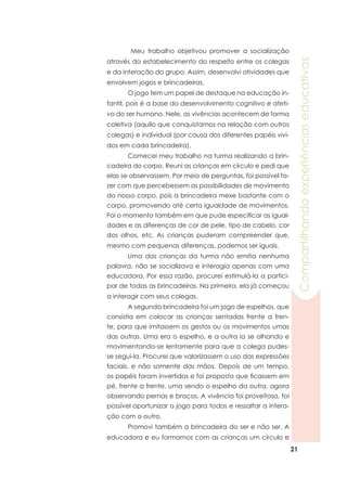 21
Compartilhandoexperiênciaseducativas
	 Meu trabalho objetivou promover a socialização
através do estabelecimento do respeito entre os colegas
e da interação do grupo. Assim, desenvolvi atividades que
envolvem jogos e brincadeiras.
	 O jogo tem um papel de destaque na educação in-
fantil, pois é a base do desenvolvimento cognitivo e afeti-
vo do ser humano. Nele, as vivências acontecem de forma
coletiva (aquilo que conquistamos na relação com outros
colegas) e individual (por causa dos diferentes papéis vivi-
dos em cada brincadeira).
	 Comecei meu trabalho na turma realizando a brin-
cadeira do corpo. Reuni as crianças em círculo e pedi que
elas se observassem. Por meio de perguntas, foi possível fa-
zer com que percebessem as possibilidades de movimento
do nosso corpo, pois a brincadeira mexe bastante com o
corpo, promovendo até certa igualdade de movimentos.
Foi o momento também em que pude especificar as igual-
dades e as diferenças de cor de pele, tipo de cabelo, cor
dos olhos, etc. As crianças puderam compreender que,
mesmo com pequenas diferenças, podemos ser iguais.
	 Uma das crianças da turma não emitia nenhuma
palavra, não se socializava e interagia apenas com uma
educadora. Por essa razão, procurei estimulá-la a partici-
par de todas as brincadeiras. Na primeira, ela já começou
a interagir com seus colegas.
	 A segunda brincadeira foi um jogo de espelhos, que
consistia em colocar as crianças sentadas frente a fren-
te, para que imitassem os gestos ou os movimentos umas
das outras. Uma era o espelho, e a outra ia se olhando e
movimentando-se lentamente para que a colega pudes-
se segui-la. Procurei que valorizassem o uso das expressões
faciais, e não somente das mãos. Depois de um tempo,
os papéis foram invertidos e foi proposto que ficassem em
pé, frente a frente, uma sendo o espelho da outra, agora
observando pernas e braços. A vivência foi proveitosa, foi
possível oportunizar o jogo para todos e ressaltar a intera-
ção com o outro.
	 Promovi também a brincadeira do ser e não ser. A
educadora e eu formamos com as crianças um círculo e
 