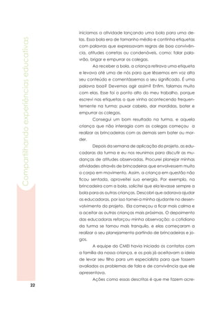 22
Compartilhandoexperiênciaseducativas
iniciamos a atividade lançando uma bola para uma de-
las. Essa bola era de tamanho médio e continha etiquetas
com palavras que expressavam regras de boa convivên-
cia, atitudes corretas ou condenáveis, como: falar pala-
vrão, brigar e empurrar os colegas.
	 Ao receber a bola, a criança retirava uma etiqueta
e levava até uma de nós para que lêssemos em voz alta
seu conteúdo e comentássemos o seu significado. É uma
palavra boa? Devemos agir assim? Enfim, falamos muito
com elas. Esse foi o ponto alto do meu trabalho, porque
escrevi nas etiquetas o que vinha acontecendo frequen-
temente na turma: puxar cabelo, dar mordidas, bater e
empurrar os colegas.
	 Consegui um bom resultado na turma, e aquela
criança que não interagia com os colegas começou a
realizar as brincadeiras com as demais sem bater ou mor-
der.
	 Depois da semana de aplicação do projeto, as edu-
cadoras da turma e eu nos reunimos para discutir as mu-
danças de atitudes observadas. Procurei planejar minhas
atividades através de brincadeiras que envolvessem muito
o corpo em movimento. Assim, a criança em questão não
ficou sentada, aproveitei sua energia. Por exemplo, na
brincadeira com a bola, solicitei que ela levasse sempre a
bola para as outras crianças. Descobri que adorava ajudar
as educadoras, por isso tornei-a minha ajudante no desen-
volvimento do projeto. Ela começou a ficar mais calma e
a aceitar as outras crianças mais próximas. O depoimento
das educadoras reforçou minha observação: o cotidiano
da turma se tornou mais tranquilo, e elas começaram a
realizar o seu planejamento partindo de brincadeiras e jo-
gos.
	 A equipe do CMEI havia iniciado os contatos com
a família da nossa criança, e os pais já aceitavam a ideia
de levar seu filho para um especialista para que fossem
avaliados os problemas de fala e de convivência que ele
apresentava.
	 Ações como essas descritas é que me fazem acre-
 