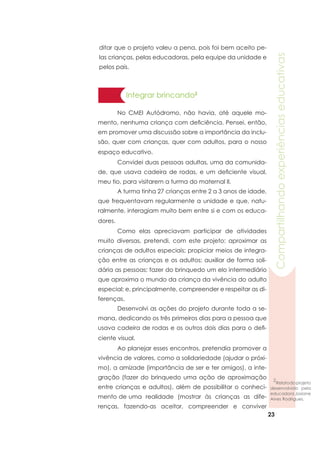 23
Compartilhandoexperiênciaseducativas
Integrar brincando2
	 No CMEI Autódromo, não havia, até aquele mo-
mento, nenhuma criança com deficiência. Pensei, então,
em promover uma discussão sobre a importância da inclu-
são, quer com crianças, quer com adultos, para o nosso
espaço educativo.
	 Convidei duas pessoas adultas, uma da comunida-
de, que usava cadeira de rodas, e um deficiente visual,
meu tio, para visitarem a turma do maternal II.
	 A turma tinha 27 crianças entre 2 a 3 anos de idade,
que frequentavam regularmente a unidade e que, natu-
ralmente, interagiam muito bem entre si e com os educa-
dores.
	 Como elas apreciavam participar de atividades
muito diversas, pretendi, com este projeto: aproximar as
crianças de adultos especiais; propiciar meios de integra-
ção entre as crianças e os adultos; auxiliar de forma soli-
dária as pessoas; fazer do brinquedo um elo intermediário
que aproxima o mundo da criança da vivência do adulto
especial; e, principalmente, compreender e respeitar as di-
ferenças.
	 Desenvolvi as ações do projeto durante toda a se-
mana, dedicando os três primeiros dias para a pessoa que
usava cadeira de rodas e os outros dois dias para o defi-
ciente visual.
	 Ao planejar esses encontros, pretendia promover a
vivência de valores, como a solidariedade (ajudar o próxi-
mo), a amizade (importância de ser e ter amigos), a inte-
gração (fazer do brinquedo uma ação de aproximação
entre crianças e adultos), além de possibilitar o conheci-
mento de uma realidade (mostrar às crianças as dife-
renças, fazendo-as aceitar, compreender e conviver
ditar que o projeto valeu a pena, pois foi bem aceito pe-
las crianças, pelas educadoras, pela equipe da unidade e
pelos pais.
2
Relatodoprojeto
desenvolvido pela
educadora Josiane
Alves Rodrigues.
 