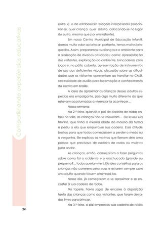 24
Compartilhandoexperiênciaseducativas
entre si), e de estabelecer relações interpessoais (relacio-
nar-se, quer criança, quer adulto, colocando-se no lugar
do outro, mesmo que por um instante).
	 Em nosso Centro Municipal de Educação Infantil,
damos muito valor ao brincar, portanto, temos muitos brin-
quedos. Assim, preparamos as crianças e o ambiente para
a realização de diversas atividades, como: apresentação
dos visitantes, exploração do ambiente, brincadeiras com
jogos e, no pátio coberto, apresentação de instrumentos
de uso dos deficientes visuais, discussão sobre as dificul-
dades que os visitantes apresentam ao transitar no CMEI,
necessidade de auxílio para locomoção e conhecimento
da escrita em braille.
	 A ideia de aproximar as crianças desses adultos es-
peciais era empolgante, pois algo muito diferente do que
estavam acostumadas a vivenciar ia acontecer...
	 Nossa semana:
	 Na 2.ª-feira, quando o pai de cadeira de rodas en-
trou na sala, as crianças não se mexeram... Ele levou sua
filhinha, que tinha a mesma idade da maioria da turma
e pediu a ela que empurrasse sua cadeira. Essa atitude
bastou para que todos começassem a perder o medo ou
a vergonha. Ele explicou os motivos que fizeram dele uma
pessoa que precisava de cadeira de rodas ou muletas
para andar.
	 As crianças, então, começaram a fazer perguntas
sobre como foi o acidente e o machucado (grande ou
pequeno?... todos queriam ver). Ele deu conselhos para as
crianças não correrem pelas ruas e estarem sempre com
um adulto quando fossem atravessá-las.
	 Nesse dia, já começaram a se aproximar e se en-
costar à sua cadeira de rodas.
	 No tapete, havia jogos de encaixe à disposição
tanto das crianças como dos visitantes, que foram deixa-
dos livres para brincar.
	 Na 3.ª-feira, o pai emprestou sua cadeira de rodas
 