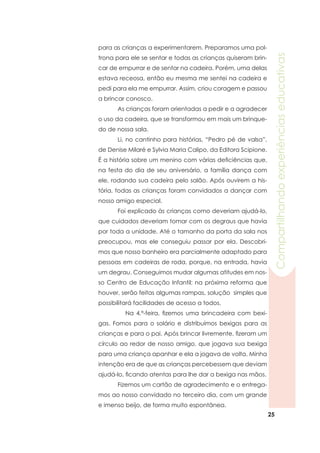 25
Compartilhandoexperiênciaseducativas
para as crianças a experimentarem. Preparamos uma pol-
trona para ele se sentar e todas as crianças quiseram brin-
car de empurrar e de sentar na cadeira. Porém, uma delas
estava receosa, então eu mesma me sentei na cadeira e
pedi para ela me empurrar. Assim, criou coragem e passou
a brincar conosco.
	 As crianças foram orientadas a pedir e a agradecer
o uso da cadeira, que se transformou em mais um brinque-
do de nossa sala.
	 Li, no cantinho para histórias, “Pedro pé de valsa”,
de Denise Milaré e Sylvia Maria Calipo, da Editora Scipione.
É a história sobre um menino com várias deficiências que,
na festa do dia de seu aniversário, a família dança com
ele, rodando sua cadeira pelo salão. Após ouvirem a his-
tória, todas as crianças foram convidados a dançar com
nosso amigo especial.
	 Foi explicado às crianças como deveriam ajudá-lo,
que cuidados deveriam tomar com os degraus que havia
por toda a unidade. Até o tamanho da porta da sala nos
preocupou, mas ele conseguiu passar por ela. Descobri-
mos que nosso banheiro era parcialmente adaptado para
pessoas em cadeiras de roda, porque, na entrada, havia
um degrau. Conseguimos mudar algumas atitudes em nos-
so Centro de Educação Infantil: na próxima reforma que
houver, serão feitas algumas rampas, solução simples que
possibilitará facilidades de acesso a todos.
	 Na 4.ª-feira, fizemos uma brincadeira com bexi-
gas. Fomos para o solário e distribuímos bexigas para as
crianças e para o pai. Após brincar livremente, fizeram um
círculo ao redor de nosso amigo, que jogava sua bexiga
para uma criança apanhar e ela a jogava de volta. Minha
intenção era de que as crianças percebessem que deviam
ajudá-lo, ficando atentas para lhe dar a bexiga nas mãos.
	 Fizemos um cartão de agradecimento e o entrega-
mos ao nosso convidado no terceiro dia, com um grande
e imenso beijo, de forma muito espontânea.
 