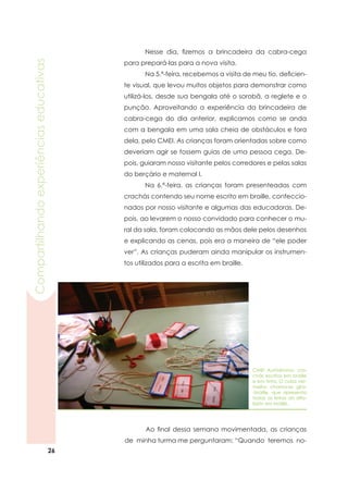 26
Compartilhandoexperiênciaseducativas
	 Nesse dia, fizemos a brincadeira da cabra-cega
para prepará-las para a nova visita.
	 Na 5.ª-feira, recebemos a visita de meu tio, deficien-
te visual, que levou muitos objetos para demonstrar como
utilizá-los, desde sua bengala até o sorobã, a reglete e o
punção. Aproveitando a experiência da brincadeira de
cabra-cega do dia anterior, explicamos como se anda
com a bengala em uma sala cheia de obstáculos e fora
dela, pelo CMEI. As crianças foram orientadas sobre como
deveriam agir se fossem guias de uma pessoa cega. De-
pois, guiaram nosso visitante pelos corredores e pelas salas
do berçário e maternal I.
	 Na 6.ª-feira, as crianças foram presenteadas com
crachás contendo seu nome escrito em braille, confeccio-
nados por nosso visitante e algumas das educadoras. De-
pois, ao levarem o nosso convidado para conhecer o mu-
ral da sala, foram colocando as mãos dele pelos desenhos
e explicando as cenas, pois era a maneira de “ele poder
ver”. As crianças puderam ainda manipular os instrumen-
tos utilizados para a escrita em braille.
	 Ao final dessa semana movimentada, as crianças
de minha turma me perguntaram: “Quando teremos no-
CMEI Autódromo: cra-
chás escritos em braille
e em tinta. O cubo ver-
melho chama-se gira-
-braille, que apresenta
todas as letras do alfa-
beto em braille.
 