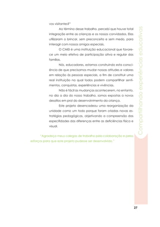 27
Compartilhandoexperiênciaseducativas
	 “Agradeço meus colegas de trabalho pela colaboração e pelos
esforços para que este projeto pudesse ser desenvolvido.”
vos visitantes?”
	 Ao término desse trabalho, percebi que houve total
integração entre as crianças e os nossos convidados. Elas
utilizaram o brincar, sem preconceito e sem medo, para
interagir com nossos amigos especiais.
	 O CMEI é uma instituição educacional que favore-
ce um meio efetivo de participação ativa e regular das
famílias.
	 Nós, educadores, estamos construindo esta consci-
ência de que precisamos mudar nossas atitudes e valores
em relação às pessoas especiais, a fim de constituir uma
real instituição na qual todos podem compartilhar senti-
mentos, conquistas, experiências e vivências.
	 Não é fácil as mudanças acontecerem, no entanto,
no dia a dia do nosso trabalho, somos expostas a novos
desafios em prol do desenvolvimento da criança.
	 Este projeto desencadeou uma reorganização da
unidade como um todo porque foram criadas novas es-
tratégias pedagógicas, objetivando a compreensão das
especifidades das diferenças entre as deficiências física e
visual.
 