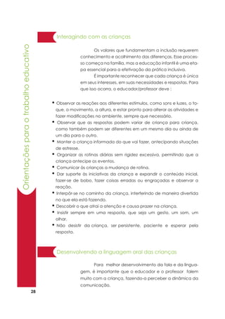 28
Orientaçõesparaotrabalhoeducativo
	 Os valores que fundamentam a inclusão requerem
conhecimento e acolhimento das diferenças. Esse proces-
so começa na família, mas a educação infantil é uma eta-
pa essencial para a efetivação da prática inclusiva.
	 É importante reconhecer que cada criança é única
em seus interesses, em suas necessidades e respostas. Para
que isso ocorra, o educador/professor deve :
Interagindo com as crianças
• Observar as reações aos diferentes estímulos, como sons e luzes, o to-
que, o movimento, a altura, e estar pronto para alterar as atividades e
fazer modificações no ambiente, sempre que necessário.
• Observar que as respostas podem variar de criança para criança,
como também podem ser diferentes em um mesmo dia ou ainda de
um dia para o outro.
• Manter a criança informada do que vai fazer, antecipando situações
de estresse.
• Organizar as rotinas diárias sem rigidez excessiva, permitindo que a
criança antecipe os eventos.
• Comunicar às crianças a mudança de rotina.
• Dar suporte às iniciativas da criança e expandir o conteúdo inicial,
fazer-se de bobo, fazer coisas erradas ou engraçadas e observar a
reação.
• Interpôr-se no caminho da criança, interferindo de maneira divertida
no que ela está fazendo.
• Descobrir o que atrai a atenção e causa prazer na criança.
• Insistir sempre em uma resposta, que seja um gesto, um som, um
olhar.
• Não desistir da criança, ser persistente, paciente e esperar pela
resposta.
Desenvolvendo a linguagem oral das crianças
	 Para melhor desenvolvimento da fala e da lingua-
gem, é importante que o educador e o professor falem
muito com a criança, fazendo-a perceber a dinâmica da
comunicação.
 
