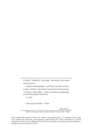 Curitiba. Prefeitura Municipal. Secretaria Municipal
da Educação.
Caderno pedagógico : práticas inclusivas na edu-
cação infantil / Secretaria Municipal da Educação.
– Curitiba : SME, 2009. – 104 p. (Cadernos pedagógi-
cos de educação infantil, 2)
il. color.
1. Educação infantil. I. Título.
Sem autorização prévia e formal do editor, esta publicação ou qualquer parte dela
não poderá ser gravada, fotocopiada, reproduzida por meios mecânicos e outros
quaisquer. Excetua-se a utilização de trechos ou imagens e citações para fins didáticos,
desde que mencionada a fonte.
CDD-372.21
Bibliotecária responsável: Josiane Maria Voi Silva CRB – 9/484
 