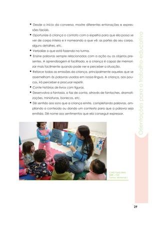 29
Orientaçõesparaotrabalhoeducativo
• Desde o início da conversa, mostre diferentes entonações e expres-
sões faciais.
• Oportunize à criança o contato com o espelho para que ela possa se
ver de corpo inteiro e ir nomeando o que vê: as partes do seu corpo,
alguns detalhes, etc.
• Verbalize o que está fazendo na turma.
• Ensine palavras sempre relacionadas com a ação ou os objetos pre-
sentes. A aprendizagem é facilitada, e a criança é capaz de memori-
zar mais facilmente quando pode ver e perceber a situação.
• Reforce todas as emissões da criança, principalmente aquelas que se
assemelham às palavras usadas em nossa língua. A criança, aos pou-
cos, irá perceber e procurar repetir.
• Conte histórias de livros com figuras.
• Desenvolva a fantasia, o faz de conta, através de fantoches, dramati-
zações, miniaturas, bonecos, etc.
• Dê sentido aos sons que a criança emite, completando palavras, am-
pliando o conteúdo ou dando um contexto para que a palavra seja
emitida. Dê nome aos sentimentos que ela conseguir expressar.
CMEI Porto Belo
NRE – CIC
Turma: Maternal I
 