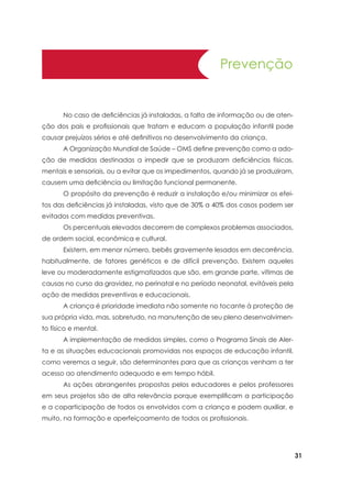 31
	 No caso de deficiências já instaladas, a falta de informação ou de aten-
ção dos pais e profissionais que tratam e educam a população infantil pode
causar prejuízos sérios e até definitivos no desenvolvimento da criança.
	 A Organização Mundial de Saúde – OMS define prevenção como a ado-
ção de medidas destinadas a impedir que se produzam deficiências físicas,
mentais e sensoriais, ou a evitar que os impedimentos, quando já se produziram,
causem uma deficiência ou limitação funcional permanente.
	 O propósito da prevenção é reduzir a instalação e/ou minimizar os efei-
tos das deficiências já instaladas, visto que de 30% a 40% dos casos podem ser
evitados com medidas preventivas.
	 Os percentuais elevados decorrem de complexos problemas associados,
de ordem social, econômica e cultural.
	 Existem, em menor número, bebês gravemente lesados em decorrência,
habitualmente, de fatores genéticos e de difícil prevenção. Existem aqueles
leve ou moderadamente estigmatizados que são, em grande parte, vítimas de
causas no curso da gravidez, no perinatal e no período neonatal, evitáveis pela
ação de medidas preventivas e educacionais.
	 A criança é prioridade imediata não somente no tocante à proteção de
sua própria vida, mas, sobretudo, na manutenção de seu pleno desenvolvimen-
to físico e mental.
	 A implementação de medidas simples, como o Programa Sinais de Aler-
ta e as situações educacionais promovidas nos espaços de educação infantil,
como veremos a seguir, são determinantes para que as crianças venham a ter
acesso ao atendimento adequado e em tempo hábil.
	 As ações abrangentes propostas pelos educadores e pelos professores
em seus projetos são de alta relevância porque exemplificam a participação
e a coparticipação de todos os envolvidos com a criança e podem auxiliar, e
muito, na formação e aperfeiçoamento de todos os profissionais.
Prevenção
 