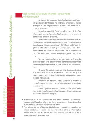 32
Compartilhandoexperiênciaseducativas
Deficiência intelectual (mental)1
: prevenção
e intervenção2
	 A maioria dos casos de deficiência intelectual (men-
tal) pode ser identificada na infância, entretanto, muitas
crianças só são diagnosticadas quando vão para um es-
paço educativo.
	 Ao entrar na instituição educacional, as solicitações
intelectuais aumentam significativamente e a eventual
deficiência torna-se evidente.
	 Na maioria dos casos de deficiência intelectual, es-
pecialmente os de níveis leve e moderado, não se pode
identificar as causas, que variam. Os fatores podem ser or-
gânicos até fatores sociológicos, ambientais, como tam-
bém a falta de estímulos adequados. Daí a importância
de conscientizar as pessoas da prevenção e dos cuida-
dos.
	 Todo o investimento em programas de estimulação
essencial pode vir a desenvolver o potencial apresentado
pelo indivíduo e promover a sua inclusão na comunida-
de.
	 O presente projeto teve por objetivo conscientizar
os funcionários do CMEI Hortências – NRE BQ de que a
maioria dos casos de deficiência intelectual pode ser iden-
tificada na infância.
	 Pesquisei em revistas, livros, apostilas e internet o
conteúdo a ser abordado para “ter certeza do que estava
realizando”.
	 Utilizei alguns momentos dos horários de permanên-
cias e das reuniões pedagógicas para pôr em prática as
atividades descritas a seguir.
2
Relato do pro-
jeto desenvolvido
pela educadora
Jaira Lopes de
Souza.
1
Atualmente,
está em discus-
são a alteração
de mental para
intelectual. Inclu-
sive a Organiza-
ção Mundial de
Saúde já apro-
vou A Declara-
ção de Montre-
al, que substitui
a palavra mental
por intelectual.
	
• Apresentação e discussão sobre deficiência intelectual: definição,
causas, classificação, fatores de risco, diagnóstico. Essas discussões
duraram todo o mês de novembro de 2005.
• Os cartazes sobre os Sinais de Alerta foram colocados nas portas das
salas e acabei conversado com algumas mães sobre as informações
neles contidas. Elas se mostraram muito interessadas em saber mais
sobre a deficiência intelectual.
 