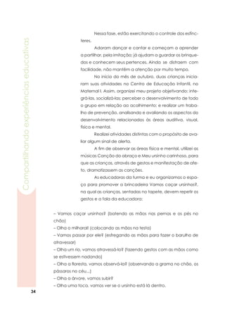34
Compartilhandoexperiênciaseducativas
	 Nessa fase, estão exercitando o controle dos esfínc-
teres.
	 Adoram dançar e cantar e começam a aprender
a partilhar, pela imitação; já ajudam a guardar os brinque-
dos e conhecem seus pertences.	Ainda se distraem com
facilidade, não mantêm a atenção por muito tempo.
	 No início do mês de outubro, duas crianças inicia-
ram suas atividades no Centro de Educação Infantil, no
Maternal I. Assim, organizei meu projeto objetivando: inte-
grá-las, socializá-las; perceber o desenvolvimento de todo
o grupo em relação ao acolhimento; e realizar um traba-
lho de prevenção, analisando e avaliando os aspectos do
desenvolvimento relacionados às áreas auditiva, visual,
física e mental.
	 Realizei atividades distintas com o propósito de ava-
liar algum sinal de alerta.
	 A fim de observar as áreas física e mental, utilizei as
músicas Canção do abraço e Meu ursinho carinhoso, para
que as crianças, através de gestos e manifestação de afe-
to, dramatizassem as canções.
	 As educadoras da turma e eu organizamos o espa-
ço para promover a brincadeira Vamos caçar ursinhos?,
na qual as crianças, sentadas no tapete, devem repetir os
gestos e a fala da educadora:
– Vamos caçar ursinhos? (batendo as mãos nas pernas e os pés no
chão)
– Olha o milharal! (colocando as mãos na testa)
– Vamos passar por ele? (esfregando as mãos para fazer o barulho de
atravessar)
– Olha um rio, vamos atravessá-lo? (fazendo gestos com as mãos como
se estivessem nadando)
– Olha a floresta, vamos observá-la? (observando a grama no chão, os
pássaros no céu...)
– Olha a árvore, vamos subir?
– Olha uma toca, vamos ver se o ursinho está lá dentro.
 