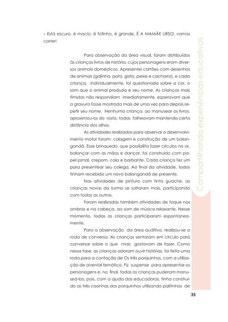 35
Compartilhandoexperiênciaseducativas
	 Para observação da área visual, foram distribuídos
às crianças livros de história, cujos personagens eram diver-
sos animais domésticos. Apresentei cartões com desenhos
de animais (galinha, pato, gato, peixe e cachorro), e cada
criança, individualmente, foi questionada sobre a cor, o
som que o animal produzia e seu nome. As crianças mais
tímidas não respondiam imediatamente, esperavam que
a gravura fosse mostrada mais de uma vez para depois re-
petir seu nome. Nenhuma criança, ao manusear os livros,
aproximou-os do rosto, todas folheavam mantendo certa
distância dos olhos.
	 As atividades realizadas para observar o desenvolvi-
mento motor foram: colagem e construção de um balan-
gandã. Esse brinquedo, que possibilita fazer círculos no ar,
balançar com as mãos e dançar, foi construído com pa-
pel jornal, crepom, cola e barbante. Cada criança fez um
para presentear seu colega. Ao final da atividade, todos
tinham recebido um novo balangandã de presente.
	 Nas atividades de pintura com tinta guache, as
crianças novas da turma se soltaram mais, participando
com todas as outras.
	 Foram realizadas também atividades de toque nos
ombros e na cabeça, ao som de música relaxante. Nesse
momento, todas as crianças participaram espontanea-
mente.
	 Para a observação da área auditiva, realizou-se a
roda de conversa. As crianças sentaram em círculo para
conversar sobre o que mais gostavam de fazer. Como
nessa fase, as crianças adoram ouvir histórias, foi feita uma
roda para a contação de Os três porquinhos, com a utiliza-
ção de avental temático. Fiz suspense para apresentar os
personagens e, no final, todas as crianças puderam manu-
seá-los, pois, com a ajuda das educadoras, tinha construí-
do as três casinhas dos porquinhos utilizando palitinhos de
– Está escuro, é macio, é fofinho, é grande, É A MAMÃE URSO, vamos
correr!
 