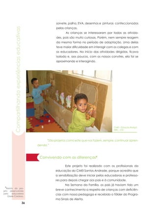 36
Compartilhandoexperiênciaseducativas
sorvete, palha, EVA, desenhos e pinturas confeccionados
pelas crianças.		
	 As crianças se interessaram por todas as ativida-
des, pois são muito curiosas. Porém, nem sempre reagem
da mesma forma no período de adaptação. Uma delas
teve maior dificuldade em interagir com os colegas e com
os educadores. No início das atividades dirigidas, ficava
isolada e, aos poucos, com os nossos convites, ela foi se
aproximando e interagindo.
	 “São projetos como este que nos fazem, sempre, continuar apren-
dendo.”
CMEI – Estação Barigüi
NRE – CIC
Convivendo com as diferenças4
	 Este projeto foi realizado com os profissionais da
educação do CMEI Santos Andrade, porque acredito que
a sensibilização deve iniciar pelas educadoras e professo-
res para depois chegar aos pais e à comunidade.
	 Na Semana da Família, os pais já haviam tido um
breve conhecimento a respeito de crianças com deficiên-
cias com nossa pedagoga e recebido o fôlder do Progra-
ma Sinais de Alerta.
4
Relato do pro-
jeto desenvolvido
pela educadora
Gisele Cardoso.
 