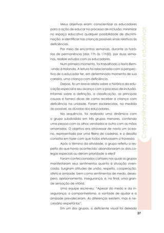 37
Compartilhandoexperiênciaseducativas
	 Meus objetivos eram: conscientizar os educadores
para a ação de educar no processo de inclusão; minimizar
no espaço educativo qualquer possibilidade de discrimi-
nação; e identificar nas crianças possíveis sinais relativos às
deficiências.
	 Por meio de encontros semanais, durante os horá-
rios de permanência (das 11h às 11h50), por duas sema-
nas, realizei estudos com os educadores.
	 Num primeiro momento, foi trabalhado o texto Bem-
-vindo à Holanda. A leitura foi relacionada com a perspec-
tiva de o educador ter, em determinado momento de sua
carreira, uma criança com deficiência.
	 Depois, fiz um breve relato sobre o histórico da edu-
cação especial e seu avanço com o processo de inclusão.
Informei sobre a definição, a classificação, as principais
causas e forneci dicas de como receber a criança com
deficiência na unidade. Foram esclarecidas, na medida
do possível, as dúvidas dos educadores.
	 Na sequência, foi realizada uma dinâmica com
o grupo subdividido em três grupos menores, contendo
uma pessoa com os olhos vendados e outra com as mãos
amarradas. O objetivo era atravessar de navio um ocea-
no, representado por uma fileira de cadeiras, e o desafio
consistia em fazer com que todos efetuassem a travessia.
	 Após o término da atividade, o grupo refletiu a res-
peito do que havia acontecido: abandonaram os dois co-
legas especiais ou deram prioridade a eles?
	 Foram confeccionados cartazes nos quais os grupos
manifestaram seus sentimentos quanto à situação viven-
ciada. Surgiram atitudes de união, respeito, cooperação,
afeto e amizade, bem como sentimentos de medo, deses-
pero, aprisionamento, insegurança, e, no final, uma gran-
de sensação de vitória.
	 Uma equipe escreveu: “Apesar do medo e da in-
segurança, o companheirismo, a vontade de ajudar e a
amizade prevaleceram. As diferenças existem, mas é ne-
cessário respeitá-las”.
	 Em um dos grupos, o deficiente visual foi deixado
 