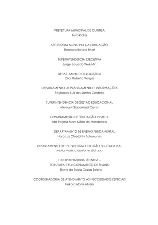 PREFEITURA MUNICIPAL DE CURITIBA
Beto Richa
SECRETARIA MUNICIPAL DA EDUCAÇÃO
Eleonora Bonato Fruet
SUPERINTENDÊNCIA EXECUTIVA
Jorge Eduardo Wekerlin
DEPARTAMENTO DE LOGÍSTICA
Cilos Roberto Vargas
DEPARTAMENTO DE PLANEJAMENTO E INFORMAÇÕES
Reginaldo Luiz dos Santos Cordeiro
SUPERINTENDÊNCIA DE GESTÃO EDUCACIONAL
Meroujy Giacomassi Cavet
DEPARTAMENTO DE EDUCAÇÃO INFANTIL
Ida Regina Moro Milléo de Mendonça
	 DEPARTAMENTO DE ENSINO FUNDAMENTAL
Nara Luz Chierighini Salamunes
DEPARTAMENTO DE TECNOLOGIA E DIFUSÃO EDUCACIONAL
Maria Marilda Confortin Guiraud
COORDENADORIA TÉCNICA –
ESTRUTURA E FUNCIONAMENTO DE ENSINO
Eliane de Souza Cubas Zaions
COORDENADORIA DE ATENDIMENTO ÀS NECESSIDADES ESPECIAIS
Iaskara Maria Abrão
 